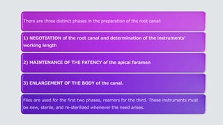 There are three distinct phases in the preparation of the root canal:
1) NEGOTIATION of the root canal and determination of the instruments’
working length
2) MAINTENANCE OF THE PATENCY of the apical foramen
3) ENLARGEMENT OF THE BODY of the canal.
Files are used for the first two phases, reamers for the third. These instruments must
be new, sterile, and re-sterilized whenever the need arises.
 