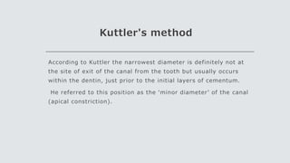 Kuttler's method
According to Kuttler the narrowest diameter is definitely not at
the site of exit of the canal from the tooth but usually occurs
within the dentin, just prior to the initial layers of cementum.
He referred to this position as the ‘minor diameter’ of the canal
(apical constriction).
 