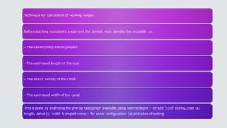 Technique for calculation of working length:
Before starting endodontic treatment the dentist must identify the probable i.e.
- The canal configuration present
- The estimated length of the root
- The site of exiting of the canal
- The estimated width of the canal
This is done by analyzing the pre-op radiograph available using both straight – for site (s) of exiting, root (s)
length, canal (s) width & angled views – for canal configuration (s) and sites of exiting
 