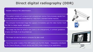 Direct digital radiography (DDR)
- Reliable method of WL determination.
- This system consists of a programmed computerized receiver that processes signals from
an intra-oral sensor that is stimulated by x-rays from a standard dental machine.
- The computer-monitorised image then appears immediately upon the video monitor much
like that in a large regular radiograph.
- This image may then be varied in size (zoom in for enlargement), in contrast (gradations
of grey) and finally it can be printed out.
- The image can also be stored in computer for alter recall.
- Two of the earlier models of the DDR system are the RVG (Radio - Visiography) developed
by Dr. Francis Mouyan, a French dentist and VIXA (Video imaging X-ray application).
 