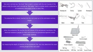By measuring the depth of insertion of the endodontic file, one may determine the exact
working length of the root canal
When the endodontic file touches the soft tissues of the periodontal membrane, the
electrical-resistance gauges for both oral mucosa and periodontal ligament would
have similar readings.
The attached file is slowly inserted into the root canal up to the estimated working
length.
One end is termed as a “lip hook” that is kept in contact with the oral mucosa of the
patient while the other end is termed as “file holder” that is a probe which is attached to
an endodontic instrument (K file or rotary file).
 