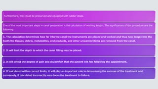 Furthermore, they must be precurved and equipped with rubber stops.
One of the most important steps in canal preparation is the calculation of working length. The significances of this procedure are the
following:
1. The calculation determines how far into the canal the instruments are placed and worked and thus how deeply into the
tooth the tissues, debris, metabolites, end products, and other unwanted items are removed from the canal.
2. It will limit the depth to which the canal filling may be placed.
3. It will affect the degree of pain and discomfort that the patient will feel following the appointment.
4. If calculated within correct limits, it will play an important role in determining the success of the treatment and,
conversely, if calculated incorrectly may doom the treatment to failure.
 