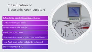 Classification of
Electronic Apex Locators
1.Resistance-based electronic apex locator
- 1st generation apex locator
- based on resistance principle
- work best in dry canals
- inaccurate in presence of blood , pus, pulpal tissue
- e.g. Root canal meter, endodontic meter and
endodontic meter S II.
 