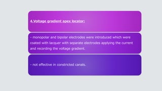 4.Voltage gradient apex locator:
- monopolar and bipolar electrodes were introduced which were
coated with lacquer with separate electrodes applying the current
and recording the voltage gradient.
- not effective in constricted canals.
 