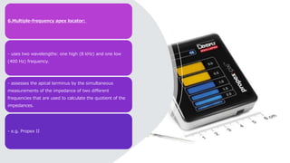 6.Multiple-frequency apex locator:
- uses two wavelengths: one high (8 kHz) and one low
(400 Hz) frequency.
- assesses the apical terminus by the simultaneous
measurements of the impedance of two different
frequencies that are used to calculate the quotient of the
impedances.
- e.g. Propex II
 