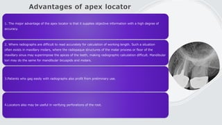 Advantages of apex locator
1. The major advantage of the apex locator is that it supplies objective information with a high degree of
accuracy.
2. Where radiographs are difficult to read accurately for calculation of working length. Such a situation
often exists in maxillary molars, where the radiopaque structures of the malar process or floor of the
maxillary sinus may superimpose the apices of the teeth, making radiographic calculation difficult. Mandibular
tori may do the same for mandibular bicuspids and molars.
3.Patients who gag easily with radiographs also profit from preliminary use.
4.Locators also may be useful in verifying perforations of the root.
 