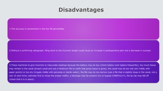 Disadvantages
1.The accuracy is somewhere in the low 90 percentiles.
2.Without a confirming radiograph, filing done to the incorrect length could cause an increase in postoperative pain and a decrease in success.
3.These machines to give incorrect or inaccurate readings because the battery may be low (check battery and replace frequently), too much tissue
may remain in the canal (broach canal and use a Hedstrom file to verify that gross tissue is gone), the canal may be too wet (dry mildly with
paper points) or too dry (irrigate mildly with peroxide or sterile water), the file may be too narrow (use a file that is slightly loose in the canal, not a
size 10 each time; estimate first to chose the proper width), a blockage may be present (try to bypass CAREFULLY!), the lip clip may fall off
(check that it is in place).
 