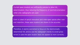 Current apex locators are sufficiently precise to allow WL
determination, thus reducing the frequency of overinstrumentation
when only radiographs are used.
Even in cases of apical resorption and wide-open apices after root-
end resection, these apex locators are shown to be accurate.
Therefore, it seems warranted to focus on the electronically
determined WL and to use the radiograph merely to avoid gross
errors in case the apex locator does not appear to work correctly.
 
