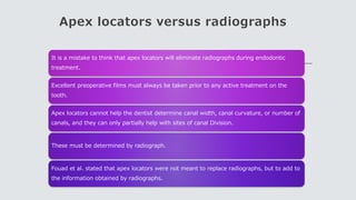 Apex locators versus radiographs
It is a mistake to think that apex locators will eliminate radiographs during endodontic
treatment.
Excellent preoperative films must always be taken prior to any active treatment on the
tooth.
Apex locators cannot help the dentist determine canal width, canal curvature, or number of
canals, and they can only partially help with sites of canal Division.
These must be determined by radiograph.
Fouad et al. stated that apex locators were not meant to replace radiographs, but to add to
the information obtained by radiographs.
 