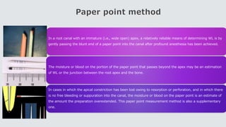 Paper point method
In a root canal with an immature (i.e., wide open) apex, a relatively reliable means of determining WL is by
gently passing the blunt end of a paper point into the canal after profound anesthesia has been achieved.
The moisture or blood on the portion of the paper point that passes beyond the apex may be an estimation
of WL or the junction between the root apex and the bone.
In cases in which the apical constriction has been lost owing to resorption or perforation, and in which there
is no free bleeding or suppuration into the canal, the moisture or blood on the paper point is an estimate of
the amount the preparation overextended. This paper point measurement method is also a supplementary
one.
 
