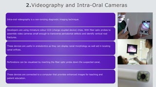 2.Videography and Intra-Oral Cameras
Intra-oral videography is a non-ionizing diagnostic imaging technique.
Developers are using miniature colour CCD (charge coupled device) chips. With fiber optic probes to
assemble video cameras small enough to transverse periodontal defects and identify vertical root
fractures.
These devices are useful in endodontics as they can display canal morphology as well aid in locating
canal orifices.
Perforations can be visualized by inserting the fiber optic probe down the suspected canal.
These devices are connected to a computer that provides enhanced images for teaching and
patient education.
 