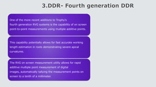 3.DDR- Fourth generation DDR
One of the more recent additions to Trophy’s
fourth generation RVG systems is the capability of on screen
point-to-point measurements using multiple additive points.
This capability potentially allows for fast accurate working
length estimation in roots demonstrating severe apical
curvatures.
The RVG on screen measurement utility allows for rapid
additive multiple point measurement of digital
images, automatically tallying the measurement points on
screen to a tenth of a millimeter.
 