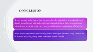 CONCLUSION
It can be seen quite clearly that the procedure for calculation of working length
should be performed with skill, using techniques that have been proven to give
valuable and accurate results and by methods that are practical and efficacious.
If this step is performed perfunctorily, without thought and skill, using techniques
of dubious accuracy, many teeth so treated will be failures.
 