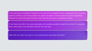 In the early days of endodontic treatment, at the end of the nineteenth century, radiographs had not yet been
applied to dentistry, and working length was usually calculated to the site where the patient experienced
feeling for an instrument placed into the canal. Obviously this led to a multiplicity of errors.
If vital tissue were left in the canal unextirpated, the resulting calculation would be too short. If a periapical
lesion were present, the calculation could be much too long.
Teeth with more than one canal in a root could also give inaccurate information.
 