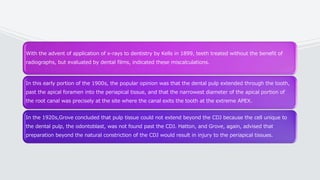 With the advent of application of x-rays to dentistry by Kells in 1899, teeth treated without the benefit of
radiographs, but evaluated by dental films, indicated these miscalculations.
In this early portion of the 1900s, the popular opinion was that the dental pulp extended through the tooth,
past the apical foramen into the periapical tissue, and that the narrowest diameter of the apical portion of
the root canal was precisely at the site where the canal exits the tooth at the extreme APEX.
In the 1920s,Grove concluded that pulp tissue could not extend beyond the CDJ because the cell unique to
the dental pulp, the odontoblast, was not found past the CDJ. Hatton, and Grove, again, advised that
preparation beyond the natural constriction of the CDJ would result in injury to the periapical tissues.
 