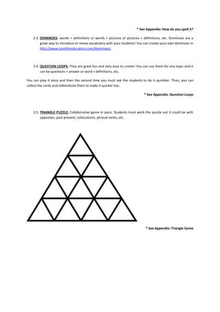 * See Appendix: How do you spell it?

    2.3. DOMINOES: words + definitions or words + pictures or pictures + definitions, etc. Dominoes are a
         great way to introduce or revise vocabulary with your students! You can create your own dominoes in
         http://www.toolsforeducators.com/dominoes/.



    2.4. QUESTION LOOPS: They are great fun and very easy to create! You can use them for any topic and it
         can be questions + answer or word + definitions, etc.

You can play it once and then the second time you must ask the students to do it quicklier. Then, you can
collect the cards and redistribute them to make it quicker too.

                                                                            * See Appendix: Question Loops



    2.5. TRIANGLE PUZZLE: Collaborative game in pairs. Students must work the puzzle out it could be with
         opposites, past-present, collocations, phrasal verbs, etc.




                                                                             * See Appendix: Triangle Game
 