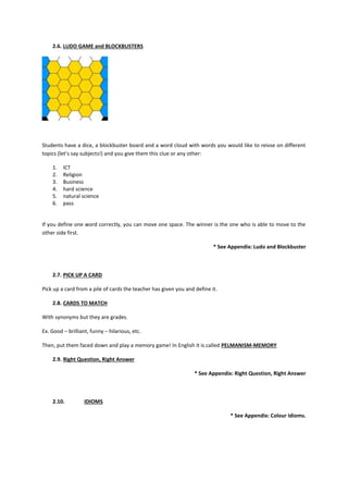 2.6. LUDO GAME and BLOCKBUSTERS




Students have a dice, a blockbuster board and a word cloud with words you would like to reivse on different
topics (let’s say subjects!) and you give them this clue or any other:

    1.   ICT
    2.   Religion
    3.   Business
    4.   hard science
    5.   natural science
    6.   pass


If you define one word correctly, you can move one space. The winner is the one who is able to move to the
other side first.

                                                                          * See Appendix: Ludo and Blockbuster



    2.7. PICK UP A CARD

Pick up a card from a pile of cards the teacher has given you and define it.

    2.8. CARDS TO MATCH

With synonyms but they are grades.

Ex. Good – brilliant, funny – hilarious, etc.

Then, put them faced down and play a memory game! In English it is called PELMANISM-MEMORY

    2.9. Right Question, Right Answer

                                                                  * See Appendix: Right Question, Right Answer



    2.10.          IDIOMS

                                                                                * See Appendix: Colour Idioms.
 