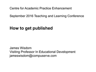 Centre for Academic Practice Enhancement
September 2016 Teaching and Learning Conference
How to get published
James Wisdom
Visiting Professor In Educational Development
jameswisdom@compuserve.com
 