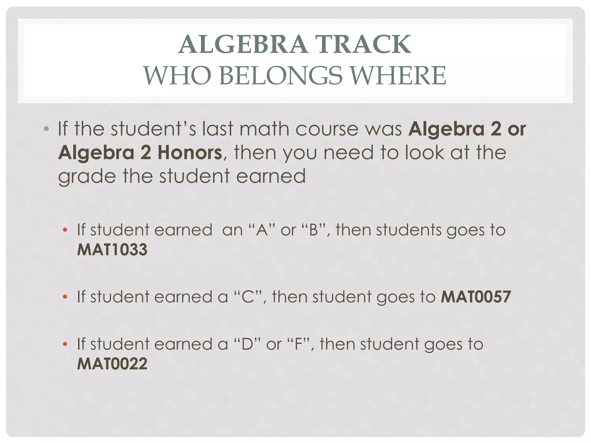 ALGEBRA TRACK 
WHO BELONGS WHERE 
• If the student’s last math course was Algebra 2 or 
Algebra 2 Honors, then you need to look at the 
grade the student earned 
• If student earned an “A” or “B”, then students goes to 
MAT1033 
• If student earned a “C”, then student goes to MAT0057 
• If student earned a “D” or “F”, then student goes to 
MAT0022 
 