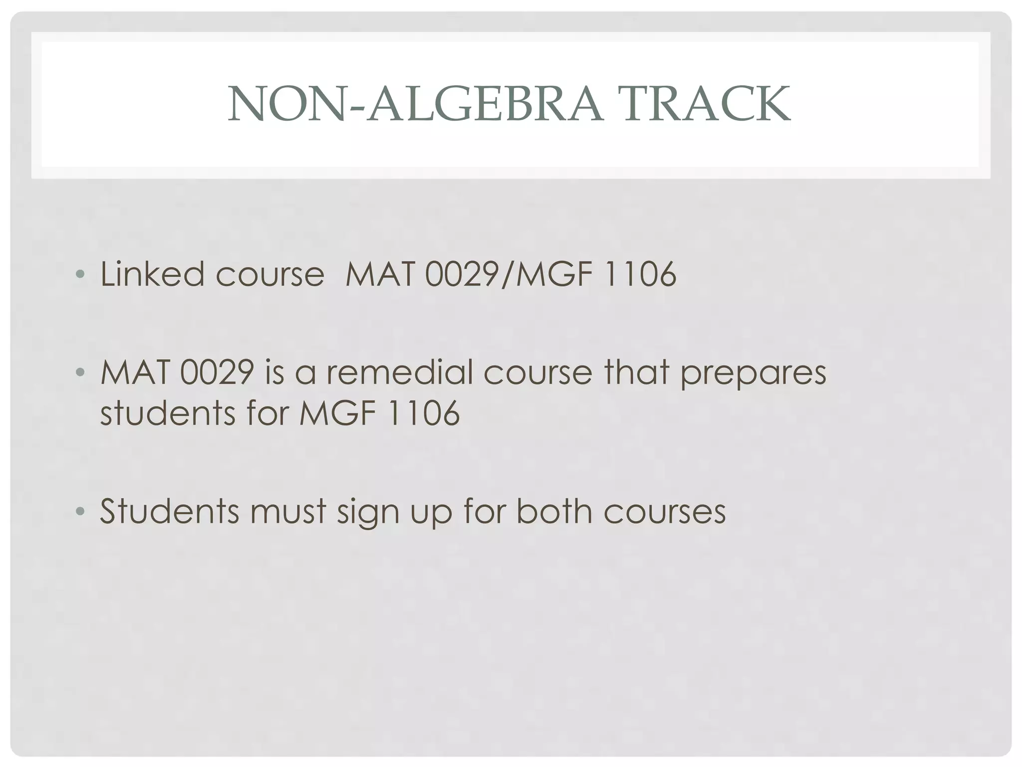 NON-ALGEBRA TRACK 
• Linked course MAT 0029/MGF 1106 
• MAT 0029 is a remedial course that prepares 
students for MGF 1106 
• Students must sign up for both courses 
 