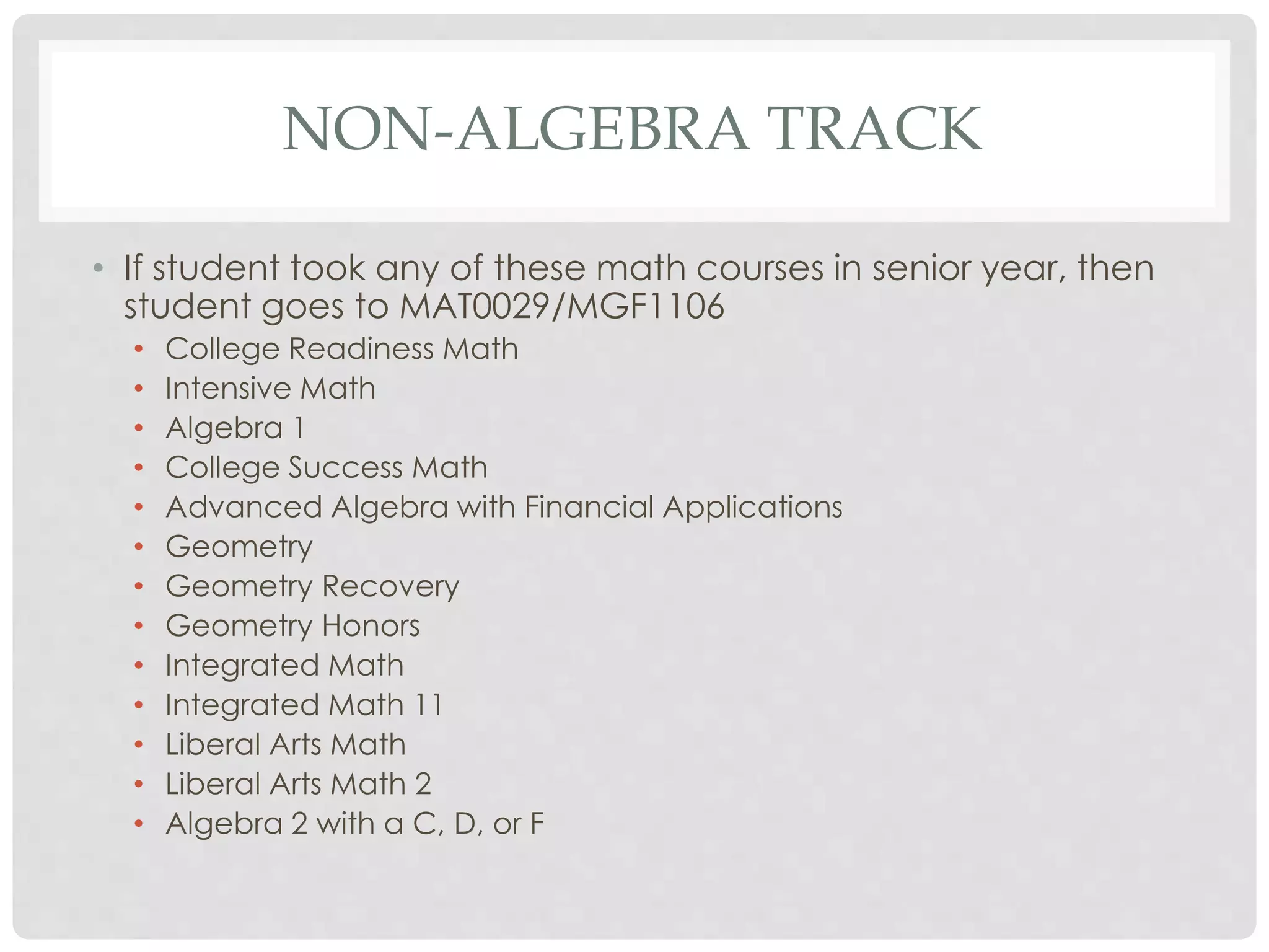 NON-ALGEBRA TRACK 
• If student took any of these math courses in senior year, then 
student goes to MAT0029/MGF1106 
• College Readiness Math 
• Intensive Math 
• Algebra 1 
• College Success Math 
• Advanced Algebra with Financial Applications 
• Geometry 
• Geometry Recovery 
• Geometry Honors 
• Integrated Math 
• Integrated Math 11 
• Liberal Arts Math 
• Liberal Arts Math 2 
• Algebra 2 with a C, D, or F 
 