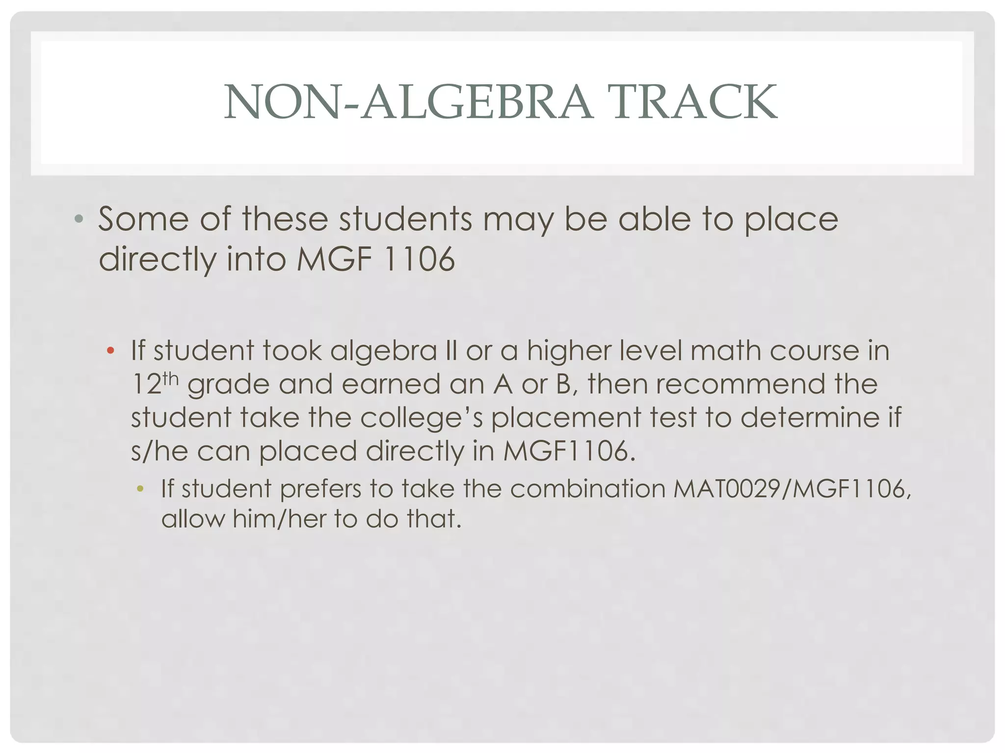 NON-ALGEBRA TRACK 
• Some of these students may be able to place 
directly into MGF 1106 
• If student took algebra II or a higher level math course in 
12th grade and earned an A or B, then recommend the 
student take the college’s placement test to determine if 
s/he can placed directly in MGF1106. 
• If student prefers to take the combination MAT0029/MGF1106, 
allow him/her to do that. 

