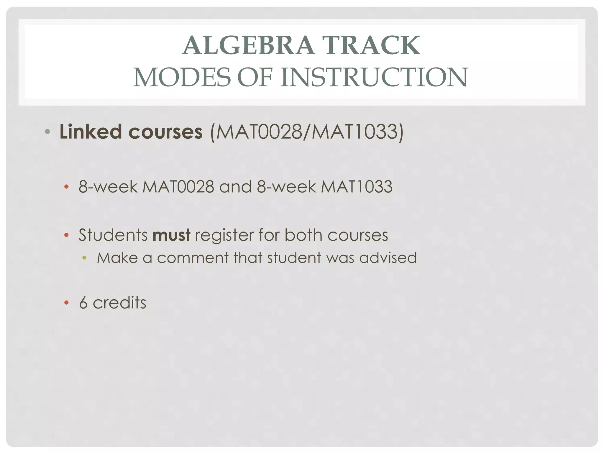 ALGEBRA TRACK 
MODES OF INSTRUCTION 
• Linked courses (MAT0028/MAT1033) 
• 8-week MAT0028 and 8-week MAT1033 
• Students must register for both courses 
• Make a comment that student was advised 
• 6 credits 
 