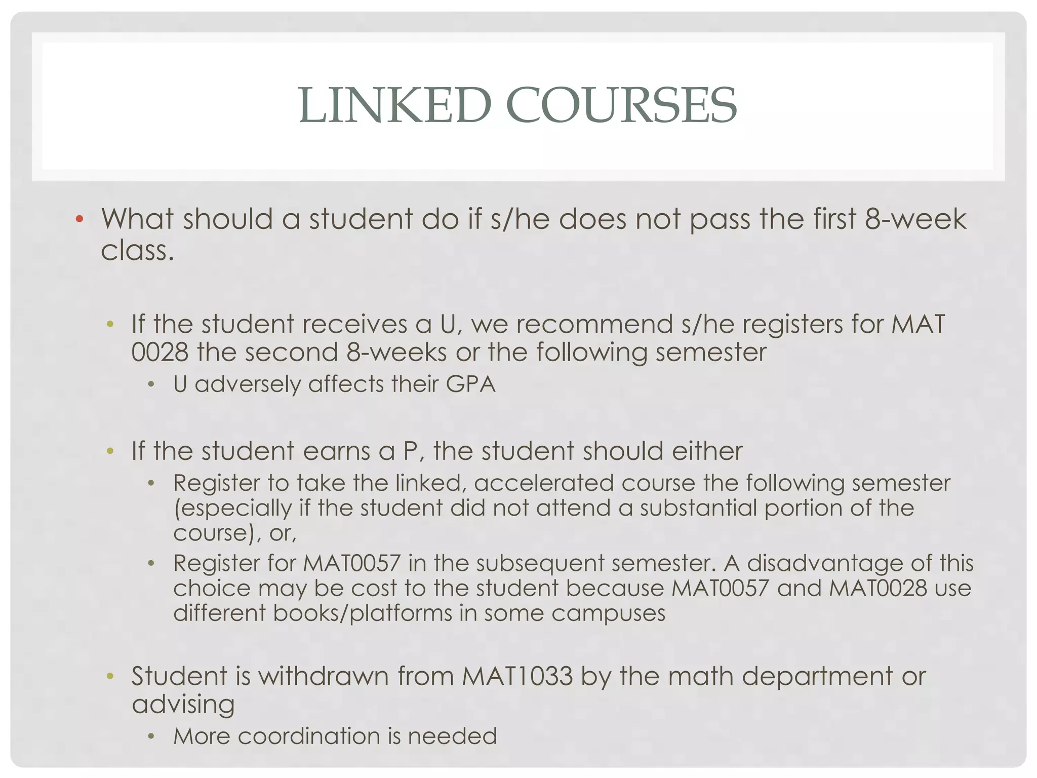 LINKED COURSES 
• What should a student do if s/he does not pass the first 8-week 
class. 
• If the student receives a U, we recommend s/he registers for MAT 
0028 the second 8-weeks or the following semester 
• U adversely affects their GPA 
• If the student earns a P, the student should either 
• Register to take the linked, accelerated course the following semester 
(especially if the student did not attend a substantial portion of the 
course), or, 
• Register for MAT0057 in the subsequent semester. A disadvantage of this 
choice may be cost to the student because MAT0057 and MAT0028 use 
different books/platforms in some campuses 
• Student is withdrawn from MAT1033 by the math department or 
advising 
• More coordination is needed 
 