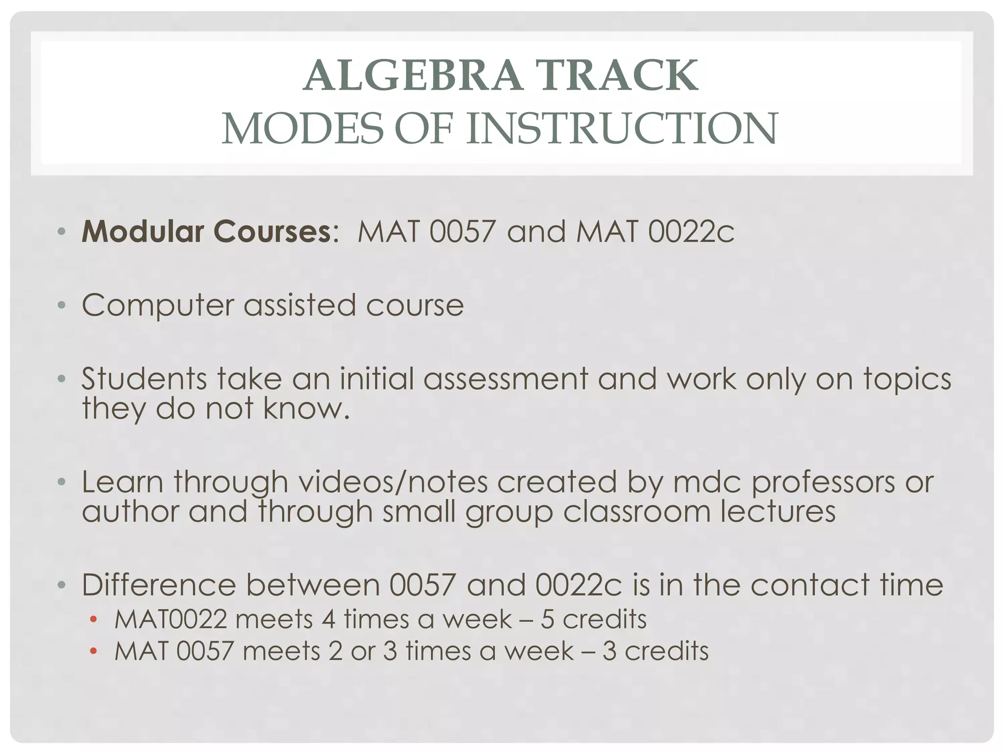 ALGEBRA TRACK 
MODES OF INSTRUCTION 
• Modular Courses: MAT 0057 and MAT 0022c 
• Computer assisted course 
• Students take an initial assessment and work only on topics 
they do not know. 
• Learn through videos/notes created by mdc professors or 
author and through small group classroom lectures 
• Difference between 0057 and 0022c is in the contact time 
• MAT0022 meets 4 times a week – 5 credits 
• MAT 0057 meets 2 or 3 times a week – 3 credits 
 