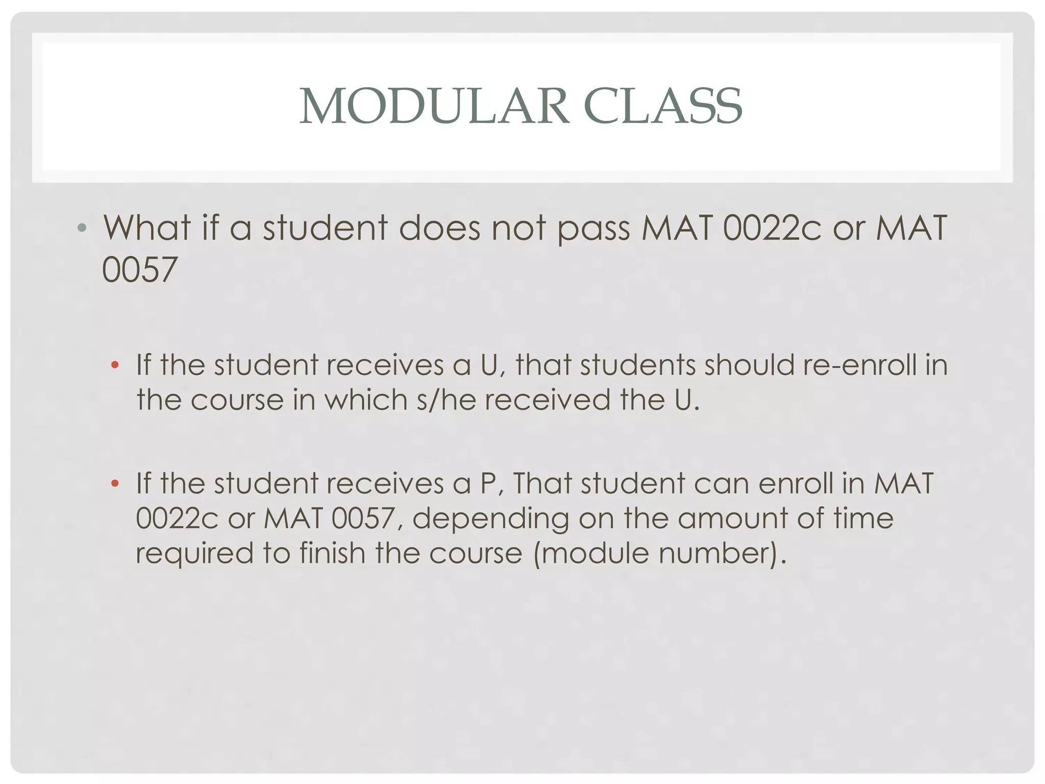 MODULAR CLASS 
• What if a student does not pass MAT 0022c or MAT 
0057 
• If the student receives a U, that students should re-enroll in 
the course in which s/he received the U. 
• If the student receives a P, That student can enroll in MAT 
0022c or MAT 0057, depending on the amount of time 
required to finish the course (module number). 
 