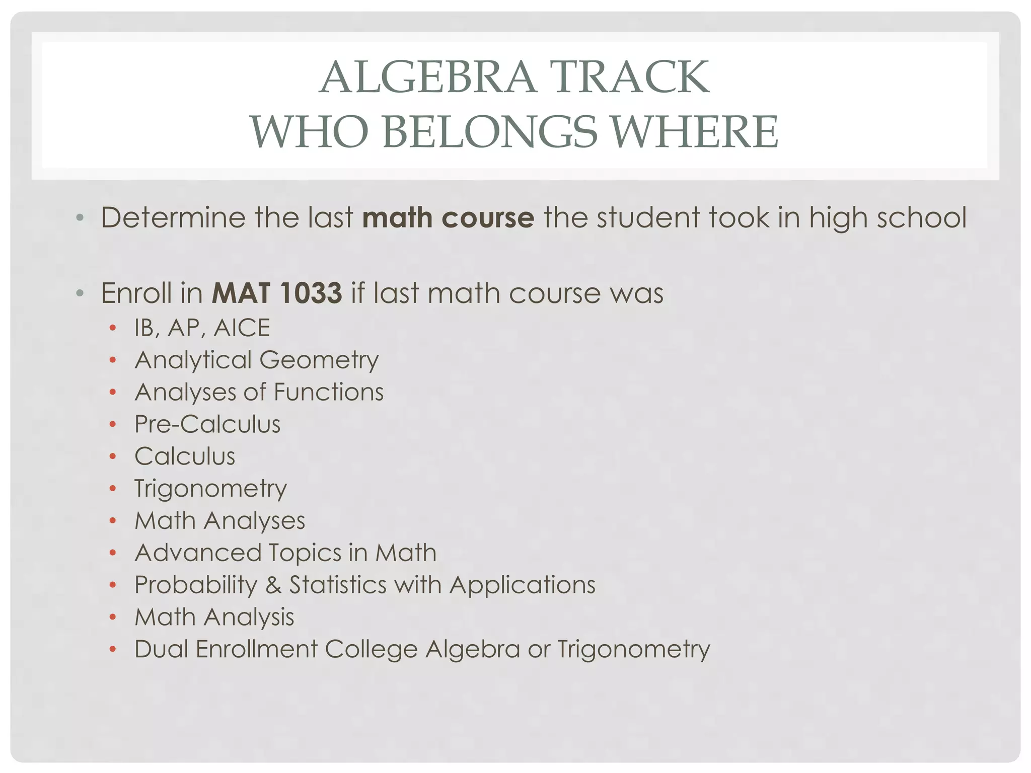 ALGEBRA TRACK 
WHO BELONGS WHERE 
• Determine the last math course the student took in high school 
• Enroll in MAT 1033 if last math course was 
• IB, AP, AICE 
• Analytical Geometry 
• Analyses of Functions 
• Pre-Calculus 
• Calculus 
• Trigonometry 
• Math Analyses 
• Advanced Topics in Math 
• Probability & Statistics with Applications 
• Math Analysis 
• Dual Enrollment College Algebra or Trigonometry 
 