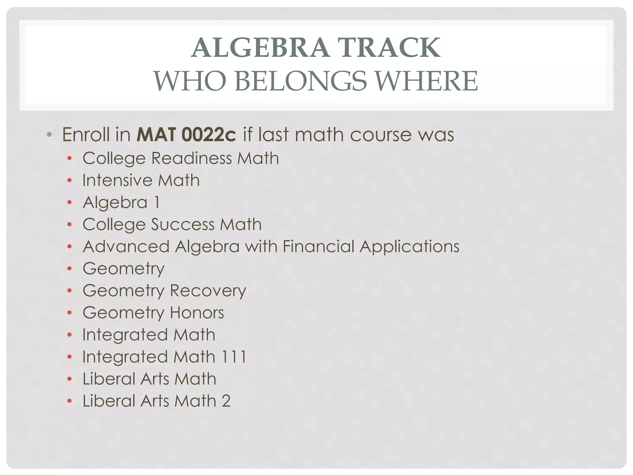 ALGEBRA TRACK 
WHO BELONGS WHERE 
• Enroll in MAT 0022c if last math course was 
• College Readiness Math 
• Intensive Math 
• Algebra 1 
• College Success Math 
• Advanced Algebra with Financial Applications 
• Geometry 
• Geometry Recovery 
• Geometry Honors 
• Integrated Math 
• Integrated Math 111 
• Liberal Arts Math 
• Liberal Arts Math 2 
 