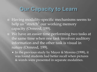    Having modality-specific mechanisms seems to
    help us “stretch” our working memory
    capacity (Ormrod, 199).
   We have an easier time performing two tasks at
    the same time when one task involves auditory
    information and the other task is visual in
    nature (Ormrod, 199).
       In the previous study by Mayer & Moreno (1998), it
        was found students had better recall when pictures
        & words were presented in separate modalities.
 