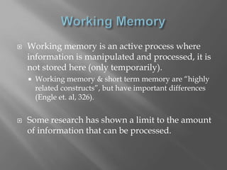    Working memory is an active process where
    information is manipulated and processed, it is
    not stored here (only temporarily).
       Working memory & short term memory are “highly
        related constructs”, but have important differences
        (Engle et. al, 326).


   Some research has shown a limit to the amount
    of information that can be processed.
 