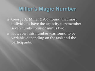    George A. Miller (1956) found that most
    individuals have the capacity to remember
    seven “units” plus or minus two.
   However, this number was found to be
    variable, depending on the task and the
    participants.
 
