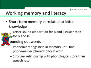 Working memory and literacy
• Short-term memory correlated to letter
  knowledge
  – Letter-sound association for B and F easier than
    for G and H.
  ounding out words
  – Phonemic strings held in memory until final
    phoneme deciphered to form word
  – Stronger relationship with phonological store than
    speech rate
 