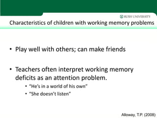 Characteristics of children with working memory problems



• Play well with others; can make friends

• Teachers often interpret working memory
  deficits as an attention problem.
      • “He’s in a world of his own”
      • “She doesn’t listen”


                                           Alloway, T.P. (2008)
 