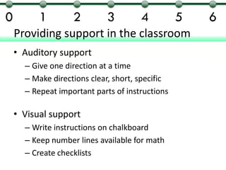 0         1        2        3         4          5   6
    Providing support in the classroom
    • Auditory support
      – Give one direction at a time
      – Make directions clear, short, specific
      – Repeat important parts of instructions

    • Visual support
      – Write instructions on chalkboard
      – Keep number lines available for math
      – Create checklists
 