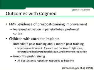 Outcomes with Cogmed
• FMRI evidence of pre/post-training improvement
  – Increased activation in parietal lobes, prefrontal
    cortex
• Children with cochlear implants
  – Immediate post-training and 1-month post-training
     • Improvements seen in forward and backward digit span,
       forward and backward spatial span, and sentence repetition
  – 6-months post-training
     • All but sentence repetition regressed to baseline

                                             (Kronenberger et al, 2010)
 