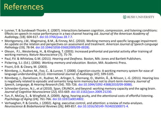 References

• Lunner, T. & Sundewall-Thorén, E. (2007). Interactions between cognition, compression, and listening conditions:
  Effects on speech-in-noise performance in a two-channel hearing aid. Journal of the American Academy of
  Audiology, (18), 604-617. doi:10.3766/jaaa.18.7.7.
• Montgomery, J.W., Magimairaj, B.M., & Finney, M.C. (2010). Working memory and specific language impairment:
  An update on the relation and perspectives on assessment and treatment. American Journal of Speech-Language
  Pathology (19), 78-94. doi:10.1044/1058-0360(2009/09-0028).
• Oleson, P.J., Westerberg, H., & Klingberg, T. (2003). Increased prefrontal and parietal activity after training of
  working memory. Nature Neuroscience (7), 75-79.
• Paul, P.V. & Whitelaw, G.M. (2011). Hearing and Deafness. Boston, MA: Jones and Bartlett Publishers.
• Pickering, S.J. (Ed.). (2006). Working memory and education. Boston, MA: Academic Press.
• Pisoni, D.B. & Cleary, M. (2003).
• Rönnberg, J., Rudner, M., Foo, C., & Lunner, T. (2008). Cognition counts: A working memory system for ease of
  language understanding (ELU). International Journal of Audiology (47), S99-S105.
• Rönnberg, J., Danielsson, H., Rudner, M., Arlinger, S., Sternang, O., Wahlin, Å., & Nilsson, L.-G. (2011). Hearing loss
  is negatively related to episodic and semantic long-term memory but not to short-term memory. Journal of
  Speech, Language, & Hearing Research (54), 705-726. doi:10.1044/1092-4388(2010/09-0088).
• Schneider-Garces, N.J., et al (2010). Span, CRUNCH, and beyond: working memory capacity and the aging brain.
  Journal of Cognitive Neuroscience (22), 655-669. doi:10.1162/jocn.2009.21230.
• Tun, P., McCoy, S., & Wingfield, A. (2009). Aging, hearing acuity, and the attentional costs of effortful listening.
  Psychology of Aging (24), 761-766. doi:10.1037/a0014802.
• Verhaeghen, P. & Cerella, J. (2002). Aging, executive control, and attention: a review of meta-analyses.
  Neuroscience & Biobehavioral Reviews (26), 849-857. doi:10.1016/S0149-7634(02)00071-4.
 