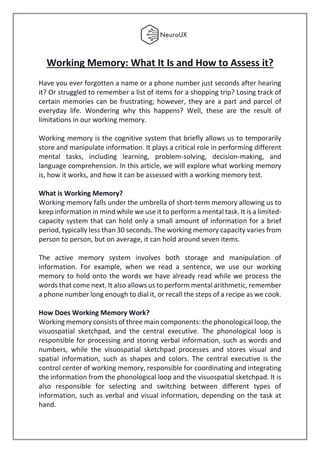 Working Memory: What It Is and How to Assess it?
Have you ever forgotten a name or a phone number just seconds after hearing
it? Or struggled to remember a list of items for a shopping trip? Losing track of
certain memories can be frustrating; however, they are a part and parcel of
everyday life. Wondering why this happens? Well, these are the result of
limitations in our working memory.
Working memory is the cognitive system that briefly allows us to temporarily
store and manipulate information. It plays a critical role in performing different
mental tasks, including learning, problem-solving, decision-making, and
language comprehension. In this article, we will explore what working memory
is, how it works, and how it can be assessed with a working memory test.
What is Working Memory?
Working memory falls under the umbrella of short-term memory allowing us to
keep information in mind while we use it to perform a mental task. It is a limited-
capacity system that can hold only a small amount of information for a brief
period, typically less than 30 seconds. The working memory capacity varies from
person to person, but on average, it can hold around seven items.
The active memory system involves both storage and manipulation of
information. For example, when we read a sentence, we use our working
memory to hold onto the words we have already read while we process the
words that come next. It also allows us to perform mental arithmetic, remember
a phone number long enough to dial it, or recall the steps of a recipe as we cook.
How Does Working Memory Work?
Working memory consists of three main components: the phonological loop, the
visuospatial sketchpad, and the central executive. The phonological loop is
responsible for processing and storing verbal information, such as words and
numbers, while the visuospatial sketchpad processes and stores visual and
spatial information, such as shapes and colors. The central executive is the
control center of working memory, responsible for coordinating and integrating
the information from the phonological loop and the visuospatial sketchpad. It is
also responsible for selecting and switching between different types of
information, such as verbal and visual information, depending on the task at
hand.
 
