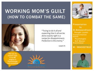 Presentation
by
Dr.Balasandilyan
Thought Leader
Transformation
Coach
Psychologist
NLP Master
Practitioner
www.vis i onu n l i m i te d. i n
M - 9840027810
WORKING MOM’S GUILT
(HOW TO COMBAT THE SAME)
This was my
research topic
in my MS
program in
Psychotherapy
and counselling
 