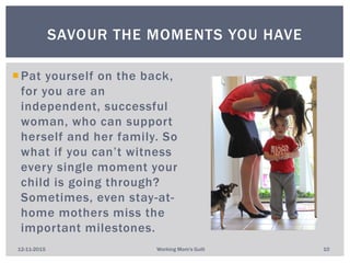 Pat yourself on the back,
for you are an
independent, successful
woman, who can support
herself and her family. So
what if you can’t witness
every single moment your
child is going through?
Sometimes, even stay-at-
home mothers miss the
important milestones.
SAVOUR THE MOMENTS YOU HAVE
12-11-2015 Working Mom's Guilt 10
 