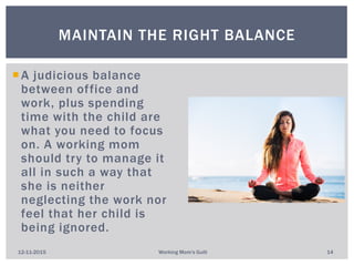 A judicious balance
between office and
work, plus spending
time with the child are
what you need to focus
on. A working mom
should try to manage it
all in such a way that
she is neither
neglecting the work nor
feel that her child is
being ignored.
MAINTAIN THE RIGHT BALANCE
12-11-2015 Working Mom's Guilt 14
 