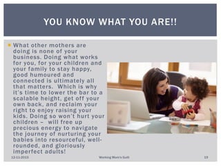  What other mothers are
doing is none of your
business. Doing what works
for you, for your children and
your family to stay happy,
good humoured and
connected is ultimately all
that matters. Which is why
it’s time to lower the bar to a
scalable height, get off your
own back, and reclaim your
right to enjoy raising your
kids. Doing so won’t hurt your
children – will free up
precious energy to navigate
the journey of nurturing your
babies into resourceful, well-
rounded, and gloriously
imperfect adults!
YOU KNOW WHAT YOU ARE!!
12-11-2015 Working Mom's Guilt 19
 