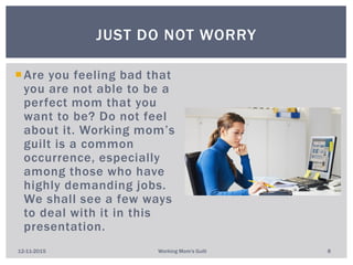 Are you feeling bad that
you are not able to be a
perfect mom that you
want to be? Do not feel
about it. Working mom’s
guilt is a common
occurrence, especially
among those who have
highly demanding jobs.
We shall see a few ways
to deal with it in this
presentation.
JUST DO NOT WORRY
12-11-2015 Working Mom's Guilt 8
 