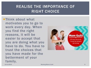 Think about what
motivates you to go to
work every day. When
you find the right
reasons, it will be
easier to accept that
you are doing what you
have to do. You have to
trust the choices that
you have made for the
betterment of your
family.
REALISE THE IMPORTANCE OF
RIGHT CHOICE
12-11-2015 Working Mom's Guilt 9
 