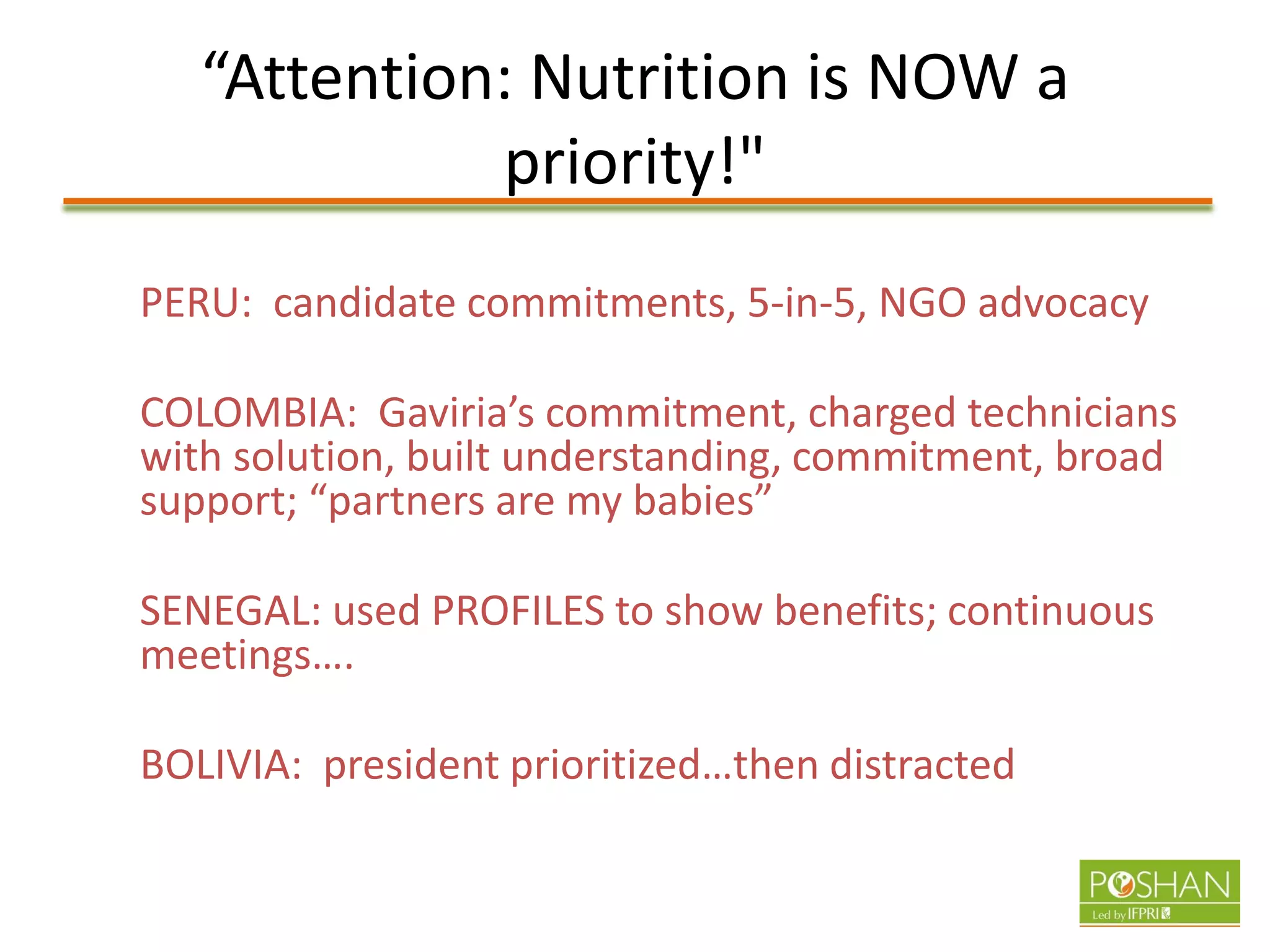 “Attention: Nutrition is NOW a
priority!"
PERU: candidate commitments, 5-in-5, NGO advocacy
COLOMBIA: Gaviria’s commitment, charged technicians
with solution, built understanding, commitment, broad
support; “partners are my babies”
SENEGAL: used PROFILES to show benefits; continuous
meetings….
BOLIVIA: president prioritized…then distracted
 