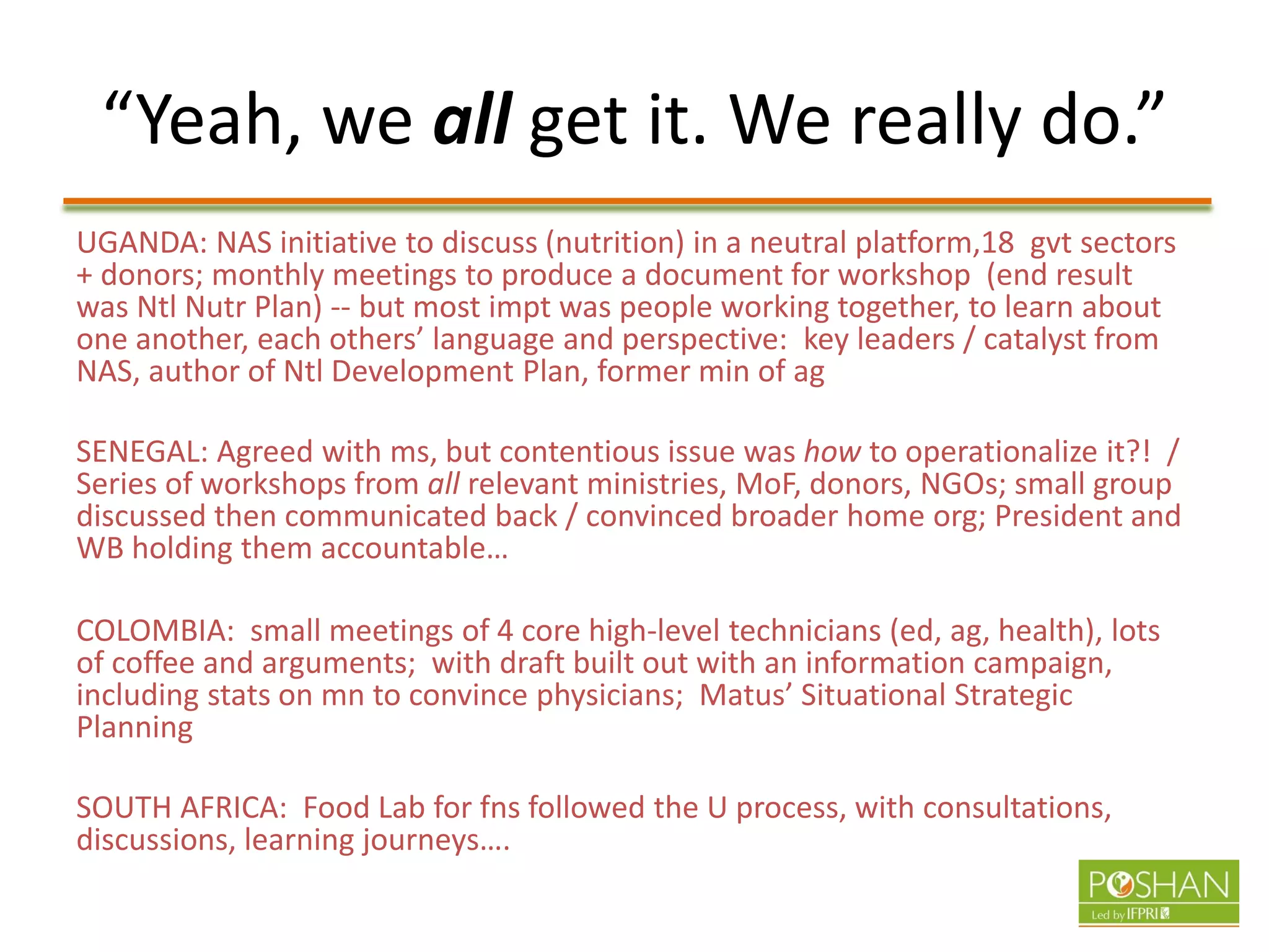 “Yeah, we all get it. We really do.”
UGANDA: NAS initiative to discuss (nutrition) in a neutral platform,18 gvt sectors
+ donors; monthly meetings to produce a document for workshop (end result
was Ntl Nutr Plan) -- but most impt was people working together, to learn about
one another, each others’ language and perspective: key leaders / catalyst from
NAS, author of Ntl Development Plan, former min of ag
SENEGAL: Agreed with ms, but contentious issue was how to operationalize it?! /
Series of workshops from all relevant ministries, MoF, donors, NGOs; small group
discussed then communicated back / convinced broader home org; President and
WB holding them accountable…
COLOMBIA: small meetings of 4 core high-level technicians (ed, ag, health), lots
of coffee and arguments; with draft built out with an information campaign,
including stats on mn to convince physicians; Matus’ Situational Strategic
Planning
SOUTH AFRICA: Food Lab for fns followed the U process, with consultations,
discussions, learning journeys….
 