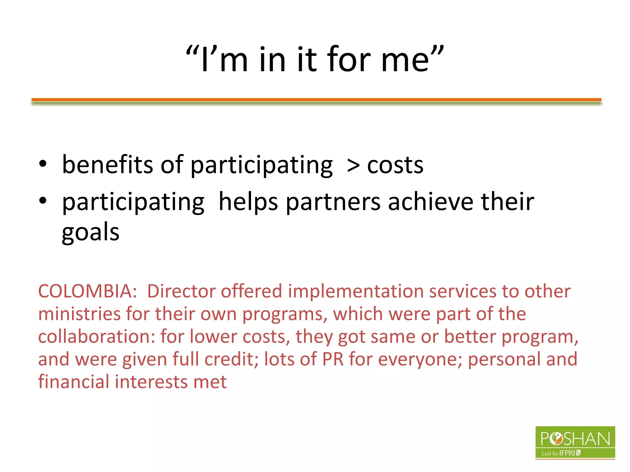 “I’m in it for me”
• benefits of participating > costs
• participating helps partners achieve their
goals
COLOMBIA: Director offered implementation services to other
ministries for their own programs, which were part of the
collaboration: for lower costs, they got same or better program,
and were given full credit; lots of PR for everyone; personal and
financial interests met
 